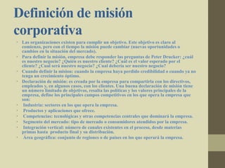 Definición de misión
corporativa
• Las organizaciones existen para cumplir un objetivo. Este objetivo es claro al
comienzo, pero con el tiempo la misión puede cambiar (nuevas oportunidades o
cambios en la situación del mercado).
• Para definir la misión, empresa debe responder las preguntas de Peter Drucker: ¿cuál
es nuestro negocio? ¿Quién es nuestro cliente? ¿Cuál es el valor esperado por el
cliente? ¿Cual será nuestro negocio? ¿Cual debería ser nuestro negocio?
• Cuando definir la mision: cuando la empresa haya perdido credibilidad o cuando ya no
tenga un crecimiento óptimo.
• Declaración de misión: es creada por la empresa para compartirla con los directivos,
empleados y, en algunos casos, con los clientes. Una buena declaración de misión tiene
un número limitado de objetivos, resalta las políticas y los valores principales de la
empresa, define los principales campos competitivos en los que opera la empresa que
son:
• Industria: sectores en los que opera la empresa.
• Productos y aplicaciones que ofrece.
• Competencias: tecnológicas y otras competencias centrales que dominará la empresa.
• Segmento del mercado: tipo de mercado o consumidores atendidos por la empresa.
• Integración vertical: número de canales existentes en el proceso, desde materias
primas hasta producto final y su distribución.
• Área geográfica: conjunto de regiones o de países en los que operará la empresa.
 