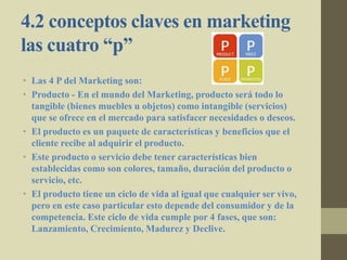 4.2 conceptos claves en marketing
las cuatro “p”
• Las 4 P del Marketing son:
• Producto - En el mundo del Marketing, producto será todo lo
tangible (bienes muebles u objetos) como intangible (servicios)
que se ofrece en el mercado para satisfacer necesidades o deseos.
• El producto es un paquete de características y beneficios que el
cliente recibe al adquirir el producto.
• Este producto o servicio debe tener características bien
establecidas como son colores, tamaño, duración del producto o
servicio, etc.
• El producto tiene un ciclo de vida al igual que cualquier ser vivo,
pero en este caso particular esto depende del consumidor y de la
competencia. Este ciclo de vida cumple por 4 fases, que son:
Lanzamiento, Crecimiento, Madurez y Declive.
 