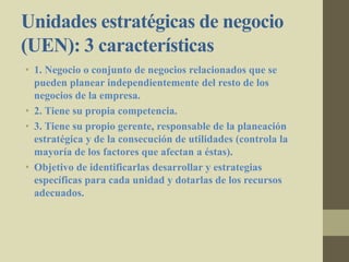 Unidades estratégicas de negocio
(UEN): 3 características
• 1. Negocio o conjunto de negocios relacionados que se
pueden planear independientemente del resto de los
negocios de la empresa.
• 2. Tiene su propia competencia.
• 3. Tiene su propio gerente, responsable de la planeación
estratégica y de la consecución de utilidades (controla la
mayoría de los factores que afectan a éstas).
• Objetivo de identificarlas desarrollar y estrategias
específicas para cada unidad y dotarlas de los recursos
adecuados.
 
