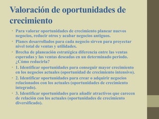 Valoración de oportunidades de
crecimiento
• Para valorar oportunidades de crecimiento planear nuevos
negocios, reducir otros y acabar negocios antiguos.
• Planes desarrollados para cada negocio sirven para proyectar
nivel total de ventas y utilidades.
• Brecha de planeación estratégica diferencia entre las ventas
esperadas y las ventas deseadas en un determinado periodo.
¿Cómo reducirla?
• 1. Identificar oportunidades para conseguir mayor crecimiento
en los negocios actuales (oportunidad de crecimiento intensivo).
• 2. Identificar oportunidades para crear o adquirir negocios
relacionados con los actuales (oportunidades de crecimiento
integrado).
• 3. Identificar oportunidades para añadir atractivos que carecen
de relación con los actuales (oportunidades de crecimiento
diversificado).
 