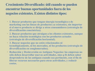 Crecimiento Diversificado: útil cuando se pueden
encontrarbuenas oportunidades fuera de los
negocios existentes. Existen distintos tipos:
• 1. Buscar productos que tengan sinergia tecnológica o de
marketing con las líneas de productos ya existentes, sin importar
si el nuevo producto se dirige a otros consumidores (estrategia de
diversificación concéntrica).
• 2. Buscar productos que atraigan a los clientes existentes, aunque
no haya relación tecnológica con los productos actuales
(estrategia de diversificación horizontal).
• 3. Buscar negocios que no estén relacionados ni
tecnológicamente, ni los mercados, ni los productos (estrategia de
diversificación en conglomerados).
• Reducción y Desinversión en Antiguos Negocios: las empresas no
sólo deben desarrollar nuevas actividades, sino q tb deben saber
desprenderse de las antiguas cuando sea pertinente, con el fin de
liberar recursos necesarios para otras actividades, y reducir
costos.
 