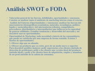 Análisis SWOT o FODA
• Valoración general de las fuerzas, debilidades, oportunidades y amenazas.
Consiste en analizar tanto el ambiente de marketing interno como el externo.
• Análisis del Entorno (Oportunidades y Amenazas): analizar las fuerzas del
macroentorno (demográficas-económicas, naturales, tecnológicas, político-
legales y socioculturales) y del microentorno (clientes, competidores,
proveedores, distribuidores e intermediarios) que influyen en la capacidad
de generar utilidades. Estudiar tendencias y desarrollos del mercado y así
descubrir nuevas oportunidades.
• Oportunidad de Marketing: toda necesidad o interés de los consumidores,
que puede ser satisfecha por una empresa de forma rentable. Existen 3
fuentes de oportunidades:
• 1. Ofrecer algo que no abunda.
• 2. Ofrecer un producto que ya existe, pero de un modo nuevo o superior.
Para descubrir posibles mejoras: pedir sugerencias a los clientes (método de
detección de problemas), pedir a los clientes una versión ideal del producto
(método ideal) y pedir a los clientes fases de adquisición, empleo y abandono
de un prod (método de la cadena de consumo).
 