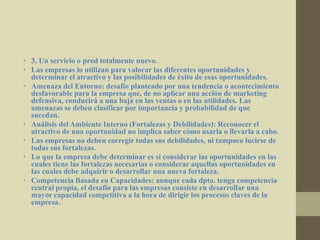 • 3. Un servicio o prod totalmente nuevo.
• Las empresas lo utilizan para valorar las diferentes oportunidades y
determinar el atractivo y las posibilidades de éxito de esas oportunidades.
• Amenaza del Entorno: desafío planteado por una tendencia o acontecimiento
desfavorable para la empresa que, de no aplicar una acción de marketing
defensiva, conducirá a una baja en las ventas o en las utilidades. Las
amenazas se deben clasificar por importancia y probabilidad de que
sucedan.
• Análisis del Ambiente Interno (Fortalezas y Debilidades): Reconocer el
atractivo de una oportunidad no implica saber cómo usarla o llevarla a cabo.
• Las empresas no deben corregir todas sus debilidades, ni tampoco lucirse de
todas sus fortalezas.
• Lo que la empresa debe determinar es sí considerar las oportunidades en las
cuales tiene las fortalezas necesarias o considerar aquellas oportunidades en
las cuales debe adquirir o desarrollar una nueva fortaleza.
• Competencia Basada en Capacidades: aunque cada dpto. tenga competencia
central propia, el desafío para las empresas consiste en desarrollar una
mayor capacidad competitiva a la hora de dirigir los procesos claves de la
empresa.
 