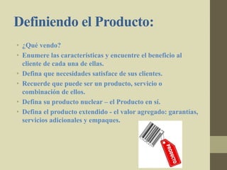 Definiendo el Producto:
• ¿Qué vendo?
• Enumere las características y encuentre el beneficio al
cliente de cada una de ellas.
• Defina que necesidades satisface de sus clientes.
• Recuerde que puede ser un producto, servicio o
combinación de ellos.
• Defina su producto nuclear – el Producto en sí.
• Defina el producto extendido - el valor agregado: garantías,
servicios adicionales y empaques.
 