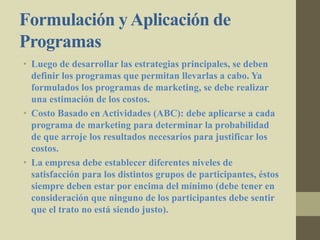 Formulación yAplicación de
Programas
• Luego de desarrollar las estrategias principales, se deben
definir los programas que permitan llevarlas a cabo. Ya
formulados los programas de marketing, se debe realizar
una estimación de los costos.
• Costo Basado en Actividades (ABC): debe aplicarse a cada
programa de marketing para determinar la probabilidad
de que arroje los resultados necesarios para justificar los
costos.
• La empresa debe establecer diferentes niveles de
satisfacción para los distintos grupos de participantes, éstos
siempre deben estar por encima del mínimo (debe tener en
consideración que ninguno de los participantes debe sentir
que el trato no está siendo justo).
 