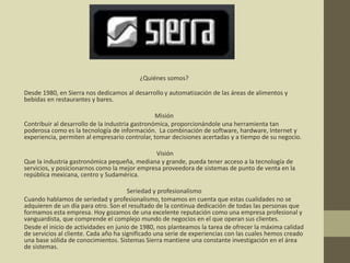 ¿Quiénes somos?
Desde 1980, en Sierra nos dedicamos al desarrollo y automatización de las áreas de alimentos y
bebidas en restaurantes y bares.
Misión
Contribuir al desarrollo de la industria gastronómica, proporcionándole una herramienta tan
poderosa como es la tecnología de información. La combinación de software, hardware, Internet y
experiencia, permiten al empresario controlar, tomar decisiones acertadas y a tiempo de su negocio.
Visión
Que la industria gastronómica pequeña, mediana y grande, pueda tener acceso a la tecnología de
servicios, y posicionarnos como la mejor empresa proveedora de sistemas de punto de venta en la
república mexicana, centro y Sudamérica.
Seriedad y profesionalismo
Cuando hablamos de seriedad y profesionalismo, tomamos en cuenta que estas cualidades no se
adquieren de un día para otro. Son el resultado de la continua dedicación de todas las personas que
formamos esta empresa. Hoy gozamos de una excelente reputación como una empresa profesional y
vanguardista, que comprende el complejo mundo de negocios en el que operan sus clientes.
Desde el inicio de actividades en junio de 1980, nos planteamos la tarea de ofrecer la máxima calidad
de servicios al cliente. Cada año ha significado una serie de experiencias con las cuales hemos creado
una base sólida de conocimientos. Sistemas Sierra mantiene una constante investigación en el área
de sistemas.
 