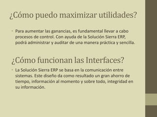 ¿Cómo puedo maximizar utilidades?
• Para aumentar las ganancias, es fundamental llevar a cabo
procesos de control. Con ayuda de la Solución Sierra ERP,
podrá administrar y auditar de una manera práctica y sencilla.
• La Solución Sierra ERP se basa en la comunicación entre
sistemas. Este diseño da como resultado un gran ahorro de
tiempo, información al momento y sobre todo, integridad en
su información.
¿Cómo funcionan las Interfaces?
 