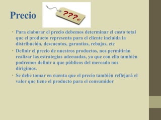 Precio
• Para elaborar el precio debemos determinar el costo total
que el producto representa para el cliente incluida la
distribución, descuentos, garantías, rebajas, etc
• Definir el precio de nuestros productos, nos permitirán
realizar las estrategias adecuadas, ya que con ello también
podremos definir a que públicos del mercado nos
dirigimos.
• Se debe tomar en cuenta que el precio también reflejará el
valor que tiene el producto para el consumidor
 