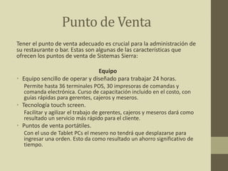 Punto de Venta
Tener el punto de venta adecuado es crucial para la administración de
su restaurante o bar. Estas son algunas de las características que
ofrecen los puntos de venta de Sistemas Sierra:
Equipo
• Equipo sencillo de operar y diseñado para trabajar 24 horas.
Permite hasta 36 terminales POS, 30 impresoras de comandas y
comanda electrónica. Curso de capacitación incluido en el costo, con
guías rápidas para gerentes, cajeros y meseros.
• Tecnología touch screen.
Facilitar y agilizar el trabajo de gerentes, cajeros y meseros dará como
resultado un servicio más rápido para el cliente.
• Puntos de venta portátiles.
Con el uso de Tablet PCs el mesero no tendrá que desplazarse para
ingresar una orden. Esto da como resultado un ahorro significativo de
tiempo.
 