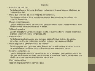 Sistema
• Pantallas de fácil uso.
Pantallas del punto de venta diseñadas exclusivamente para las necesidades de su
restaurante o bar.
• Hasta 100 tableros de acceso rápido para ordenar.
Diseño personalizado de su menú para ordenar. Permite el uso de gráficos y la
creación de combos.
• Uso de modificadores.
Opción de modificadores de estructura y modificadores libres. Puede controlar estos
modificadores en inventarios si así lo desea.
• Tablas de precios.
Opción de capturar varios precios por receta, lo cual resulta útil en caso de cambiar
el precio según el horario, temporada, etc.
• Cuentas claras.
Pantallas para cobrar acorde a su forma de pago: efectivo, tarjetas de crédito,
cortesías, etc. Uso de imágenes y tamaños variables para sus necesidades.
• Notas separadas y transferencia de cuentas.
Permite separar una cuenta en hasta 9 notas, así como transferir la cuenta en caso
de que el cliente cambie de mesa o de mesero, o se unan varias mesas.
• Reportes instantáneos.
Opción de imprimir reportes de ventas del día al momento, por ejemplo: ventas por
tipo, por localización, por hora, cancelaciones, auditoría de cuentas, entre otras, por
medio de la interfase con el sistema de Ventas Pos.
• Cierre automático.
Opción de programar el cierre de caja.
 