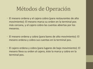 Métodos de Operación
• El mesero ordena y el cajera cobra (para restaurantes de alto
movimiento): El mesero marca su orden en la terminal pos
más cercana, y el cajero cobra las cuentas abiertas por los
meseros.
• El mesero ordena y cobra (para bares de alto movimiento): El
mesero ordena y cobra sus cuentas en la terminal pos.
• El cajero ordena y cobra (para lugares de bajo movimiento): El
mesero lleva su orden al cajero, éste la marca y cobra en la
terminal pos.
 