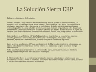 La Solución Sierra ERP
Cada proyecto es parte de la solución
Se llama software ERP (Enterprise Resource Planning) a aquel que en su diseño contempla a la
empresa como un todo y en el que las decisiones y operaciones de cada sector tienen incidencia
efectiva en los restantes. De esta manera, la optimización de todos los recursos disponibles es
realmente posible. Con esta solución, la información está al día sin ninguna tarea extra de control,
brindándonos una mejor información en tiempo y forma, que de otra manera es difícil de lograr. Se
tiene un gran ahorro de tiempo, información al momento y sobre todo, integridad en la información.
Sistemas Sierra es un Sistema ERP diseñado para tener el control de su negocio. Son sistemas
sencillos, prácticos y funcionales; son multiusuario y multiempresa. Incluye las áreas
de Ventas, Operación y Administración, supervisados por un sistema de Seguridad.
Sierra le ofrece una Solución ERP que cuenta con más de 50proyectos totalmente integrados y que
operan a través de Internet; lo que elimina errores por recaptura y un gran ahorro de tiempo
administrativo.
Todos los sistemas se concentran en el Administrador Sierra, son supervisados por el sistema
de Seguridad Sierra y tienen clave de acceso restringido.
El Administrador Sierra le permite entrar a todos los sistemas a través de un solo ícono, de una
manera muy sencilla. Además le autoriza a consultar la documentación del Servidor Sierra, así como
la actualización de nuevas versiones de software.
 