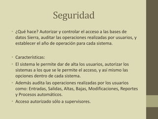Seguridad
• ¿Qué hace? Autorizar y controlar el acceso a las bases de
datos Sierra, auditar las operaciones realizadas por usuarios, y
establecer el año de operación para cada sistema.
• Características:
• El sistema le permite dar de alta los usuarios, autorizar los
sistemas a los que se le permite el acceso, y así mismo las
opciones dentro de cada sistema.
• Además audita las operaciones realizadas por los usuarios
como: Entradas, Salidas, Altas, Bajas, Modificaciones, Reportes
y Procesos automáticos.
• Acceso autorizado sólo a supervisores.
 