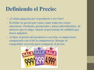 Definiendo el Precio:
• ¿Cuánto pagarán por el producto o servicio?
• Si define su precio por costo, sume todos los costos
anteriores: Producto, promoción y plaza (distribución). Al
número que le salga, súmele el porcentaje de utilidad que
desea adquirir.
• Al fijar el precio del producto o servicio, es importante
compararlo con el de la competencia. Busque al
competidor correcto para comparar el precio.
 