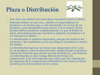 Plaza o Distribución
• Este ítem, nos hablará de cómo llega el producto hasta el cliente.
• Debemos definir en este caso: ¿Dónde se comercializará el
producto o el servicio que se está ofreciendo? en el caso de un
producto ¿será distribuido al por mayor o al or menor? Estos
detalles deben estudiarse cuidadosamente, ya que al definir la
plaza, determinaremos que tan fácil es adquirir el producto o el
servicio para el cliente.
• La distribución es también importante, porque nos hablará del
momento y las condiciones en las que llegará el producto a manos
del cliente.
• La distribución lográ ser un factor muy importante de la venta
de un producto, como lo demostró hace mucho tiempo la primera
cadena de Pizzerias que ofreció servicio de Delivery, convirtiendo
a la distribución en una ventaja diferencial frente a la
competencia. Esta estrategia fue tan exitoso que fue copiada por
las empresas de la competencia al identificar esto como un factor
decisivo para el incremento de las ventas.
 