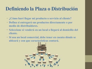 Definiendo la Plaza o Distribución
• ¿Cómo haré llegar mi producto o servicio al cliente?
• Defina si entregará sus productos directamente o por
medio de distribuidores.
• Seleccione si venderá en un local o llegará al domicilio del
cliente.
• Si usa un local comercial, debe tener en cuenta dónde se
ubicará y con que características contará.
 
