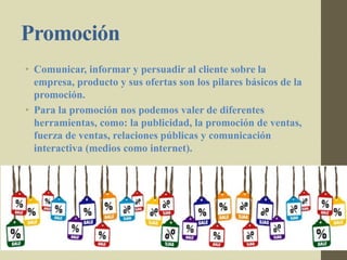 Promoción
• Comunicar, informar y persuadir al cliente sobre la
empresa, producto y sus ofertas son los pilares básicos de la
promoción.
• Para la promoción nos podemos valer de diferentes
herramientas, como: la publicidad, la promoción de ventas,
fuerza de ventas, relaciones públicas y comunicación
interactiva (medios como internet).
 