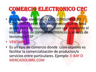 COMERCIO ELECTRONICO c2c
• El comercio electrónico C2C( CONSUMER TO
  CONSUMER) es el tipo de comercio que se lleva
  acabo entre consumidores, bien sea mediante el
  intercambio de correos electrónicos o atreves de
  tecnología P2P
• VENTAJAS:
• Es un tipo de comercio donde cuyo objetivo es
  facilitar la comercialización de productos/o
  servicios entre particulares. Ejemplo: E-BAY O
  MERCADOLIBRE.COM
 