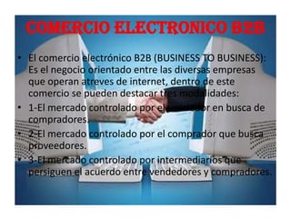 COMERCIO ELECTRONICO B2B
• El comercio electrónico B2B (BUSINESS TO BUSINESS):
  Es el negocio orientado entre las diversas empresas
  que operan atreves de internet, dentro de este
  comercio se pueden destacar tres modalidades:
• 1-El mercado controlado por el vendedor en busca de
  compradores.
• 2-El mercado controlado por el comprador que busca
  proveedores.
• 3-El mercado controlado por intermediarios que
  persiguen el acuerdo entre vendedores y compradores.
 
