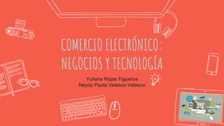 COMERCIO ELECTRÓNICO:
NEGOCIOS Y TECNOLOGÍA
Yuliana Rojas Figueroa
Neydy Paola Velasco Velasco
 