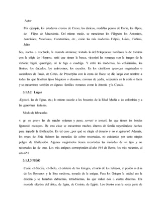 Autor
Por ejemplo, los estaderos cresios de Creso; los daricos, medallas persas de Darío, los filipos,
de Filipo de Macedonia. Del mismo modo, se mencionan los Filippeos los Antoninos,
Aurelianos, Valerianos, Constantinos, etc., como las más modernas Felipes, Luises, Carlinas,
Julios
bos, noctua o mochuelo, la moneda ateniense; testudo la del Peloponeso; homéreos la de Esmirna
con la efigie de Homero; ratiti que tienen la barca; victoriati las romanas con la imagen de la
victoria; bigati, quadrigati, de la biga o cuadriga. Y entre los modernos, las columnarias, los
florines, los ducados, los ambrosinos, los escudos. En los cistóforos aparecen magistrados o
sacerdotes de Baco, de Ceres, de Proserpina con la cesta de Baco: se dio luego este nombre a
todas las que llevaban tipos báquicos o eleusinos, coronas de yedra, serpientes en la cesta o fuera
y se encuentran también en algunas familias romanas como la Antonia y la Claudia
3.1.5.2 Lugar
Æginæi, las de Egina, etc.; lo mismo sucede a los besantes de la Edad Media a las colombias y a
las genovinas italianas.
Modo de fabricarlas
v. gr. es grave las de mucho volumen y peso; serrati o ientati, las que tienen los bordes
figurando escaques. De esta clase se encuentran muchos dineros de familia suponiéndose hechos
para impedir la falsificación. En tal caso ¿por qué se elegía el denario y no el quinario? Además,
los reyes de Siria hicieron las monedas de cobre recortadas, no existiendo por tanto ningún
peligro de falsificación. Algunos magistrados tienen recortadas las monedas de un tipo y no
recortadas las de otro. Los más antiguos corresponden al año 564 de Roma; los más recientes, al
año 655
3.1.5.3 PESO
Como el dracma, el óbolo, el estatero de los Griegos, el siclo de los hebreos, el pondo o el as
de los Romanos y la libra moderna, tomada de la antigua. Para los Griegos la unidad era la
dracma y se llamaban didracmas, tetradracmas, las que valían dos o cuatro dracmas. Era
moneda efectiva del Ática, de Egina, de Corinto, de Egipto. Los óbolos eran la sexta parte de
 