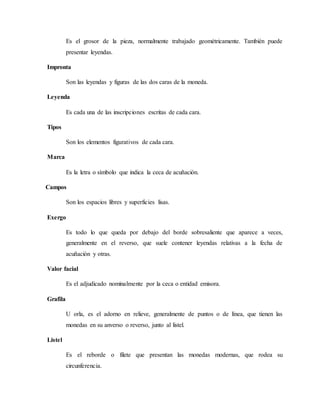 Es el grosor de la pieza, normalmente trabajado geométricamente. También puede
presentar leyendas.
Impronta
Son las leyendas y figuras de las dos caras de la moneda.
Leyenda
Es cada una de las inscripciones escritas de cada cara.
Tipos
Son los elementos figurativos de cada cara.
Marca
Es la letra o sìmbolo que indica la ceca de acuñación.
Campos
Son los espacios libres y superficies lisas.
Exergo
Es todo lo que queda por debajo del borde sobresaliente que aparece a veces,
generalmente en el reverso, que suele contener leyendas relativas a la fecha de
acuñación y otras.
Valor facial
Es el adjudicado nominalmente por la ceca o entidad emisora.
Grafila
U orla, es el adorno en relieve, generalmente de puntos o de línea, que tienen las
monedas en su anverso o reverso, junto al listel.
Listel
Es el reborde o filete que presentan las monedas modernas, que rodea su
circunferencia.
 