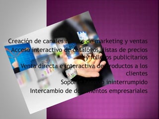 Creación de canales nuevos de marketing y ventas
Acceso interactivo de catálogos, listas de precios
y folletos publicitarios
Venta directa e interactiva de productos a los
clientes
Soporte técnico ininterrumpido
Intercambio de documentos empresariales
 