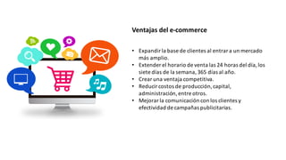 Ventajas	
  del	
  e-­‐commerce
• Expandir	
  la	
  base	
  de	
  clientes	
  al	
  entrar	
  a	
  un	
  mercado	
  
más	
  amplio.
• Extender	
  el	
  horario	
  de	
  venta	
  las	
  24	
  horas	
  del	
  día,	
  los	
  
siete	
  días	
  de	
  la	
  semana,	
  365	
  días	
  al	
  año.
• Crear	
  una	
  ventaja	
  competitiva.
• Reducir	
  costos	
  de	
  producción,	
  capital,	
  
administración,	
  entre	
  otros.
• Mejorar	
  la	
  comunicación	
  con	
  los	
  clientes	
  y	
  
efectividad	
  de	
  campañas	
  publicitarias.
 