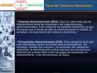 Tipos de Comercio Electrónico
• Empresa-Administración (B2A). Aquí se cubre todo tipo de
transacciones entre las empresas y las organizaciones
gubernamentales. Esta categoría es bastante importante ya que
se piensa que a través de ella se podrá promover la calidad, la
seriedad y el crecimiento del comercio electrónico.
• Consumidor-Administración (C2A). Esta categoría es la que
más dificultades parece encontrar para su emergencia. Sin
embargo, medida que crezcan y se extiendan las categorías
anteriores, la Administración podrá extender las interacciones
electrónicas a áreas tales como los pagos de pensiones, el
asesoramiento, o las devoluciones de tasas.
 