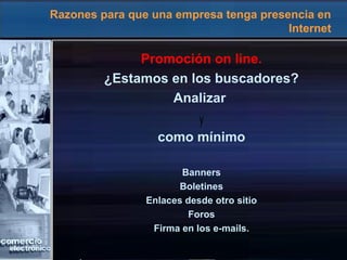 Razones para que una empresa tenga presencia en
Internet
Promoción on line.
¿Estamos en los buscadores?
Analizar
como mínimo
Banners
Boletines
Enlaces desde otro sitio
Foros
Firma en los e-mails.
Promoción on line.
¿estamos en los buscadores?
banners, boletines, enlaces desde otro
sitio, foros, firma en los e-mails.
analizar
y
como mínimo.
 