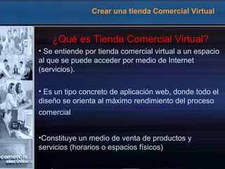 Crear una tienda Comercial Virtual
¿Qué es Tienda Comercial Virtual?
• Se entiende por tienda comercial virtual a un espacio
al que se puede acceder por medio de Internet
(servicios).
• Es un tipo concreto de aplicación web, donde todo el
diseño se orienta al máximo rendimiento del proceso
comercial
•Constituye un medio de venta de productos y
servicios (horarios o espacios físicos)
 