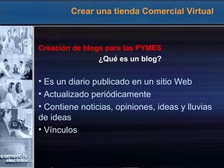 Crear una tienda Comercial Virtual
Creación de blogs para las PYMES
¿Qué es un blog?
• Es un diario publicado en un sitio Web
• Actualizado periódicamente
• Contiene noticias, opiniones, ideas y lluvias
de ideas
• Vínculos
 