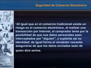 Seguridad de Comercio Electrónico
•Al igual que en el comercio tradicional existe un
riesgo en el comercio electrónico, al realizar una
transacción por Internet, el comprador teme por la
posibilidad de que sus datos personales sean
interceptados por "alguien", y suplante así su
identidad; de igual forma el vendedor necesita
asegurarse de que los datos enviados sean de
quien dice serlos.
 