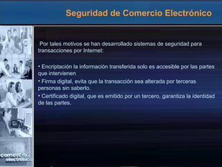 Seguridad de Comercio Electrónico
Por tales motivos se han desarrollado sistemas de seguridad para
transacciones por Internet:
• Encriptación la información transferida solo es accesible por las partes
que intervienen
• Firma digital, evita que la transacción sea alterada por terceras
personas sin saberlo.
• Certificado digital, que es emitido por un tercero, garantiza la identidad
de las partes.
 
