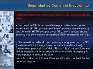 Seguridad de Comercio Electrónico
Protocolo de Nivel de conexiones seguro (SSL, Secure Sockets
Layer)
• La conexión SSL la inicia el cliente por medio de un prefijo
especial en el URL; por ejemplo “https:” significa que se iniciará
una conexión HTTP encriptada con SSL, mientras que “snews:”
significa que se iniciará una conexión TNNP encriptada con SSL.
• Cliente esté accediendo con un navegador que reconozca SSL
(cualquiera de los navegadores popularmente difundidos),
bastará reemplazar el “http” del URL por “https” de esta forma el
cliente obtendrá de forma segura el contenido de la página y lo
más importante, realizando este
reemplazo al enviar información al servidor Web, se hará también
de forma segura.
 