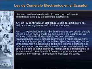 Ley de Comercio Electrónico en el Ecuador
Hemos considerado este artículo como uno de los más
importantes de la Ley de comercio electrónico.
Art. 62.- A continuación del artículo 553 del Código Penal,
añádanse los siguientes artículos innumerados:
«Art. ....- Apropiación Ilícita.- Serán reprimidos con prisión de seis
meses a cinco años y multa de quinientos a mil dólares de los
Estados Unidos de Norteamérica, los que utilizaren
fraudulentamente sistemas de información o redes electrónicas,
para facilitar la apropiación de un bien ajeno, o los que procuren
la transferencia no consentida de bienes, valores o derechos de
una persona, en perjuicio de ésta o de un tercero, en beneficio
suyo o de otra persona alterando, manipulando o modificando el
funcionamiento de redes electrónicas, programas informáticos,
sistemas informáticos, telemáticos o mensajes de datos.
 