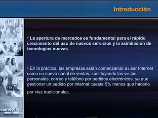 Introducción
• La apertura de mercados es fundamental para el rápido
crecimiento del uso de nuevos servicios y la asimilación de
tecnologías nuevas
• En la práctica, las empresas están comenzando a usar Internet
como un nuevo canal de ventas, sustituyendo las visitas
personales, correo y teléfono por pedidos electrónicos, ya que
gestionar un pedido por Internet cuesta 5% menos que hacerlo
por vías tradicionales.
 