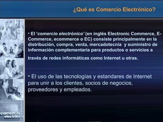 ¿Qué es Comercio Electrónico?
• El 'comercio electrónico' (en inglés Electronic Commerce, E-
Commerce, ecommerce o EC) consiste principalmente en la
distribución, compra, venta, mercadotecnia y suministro de
información complementaria para productos o servicios a
través de redes informáticas como Internet u otras.
• El uso de las tecnologías y estandares de Internet
para unir a los clientes, socios de negocios,
proveedores y empleados.
 