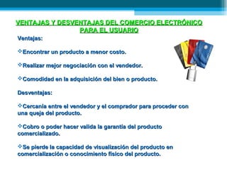 VENTAJAS Y DESVENTAJAS DEL COMERCIO ELECTRÓNICO
                PARA EL USUARIO
Ventajas:

Encontrar un producto a menor costo.

Realizar mejor negociación con el vendedor.

Comodidad en la adquisición del bien o producto.

Desventajas:

Cercanía entre el vendedor y el comprador para proceder con
una queja del producto.

Cobro o poder hacer valida la garantía del producto
comercializado.

Se pierde la capacidad de visualización del producto en
comercialización o conocimiento físico del producto.
 