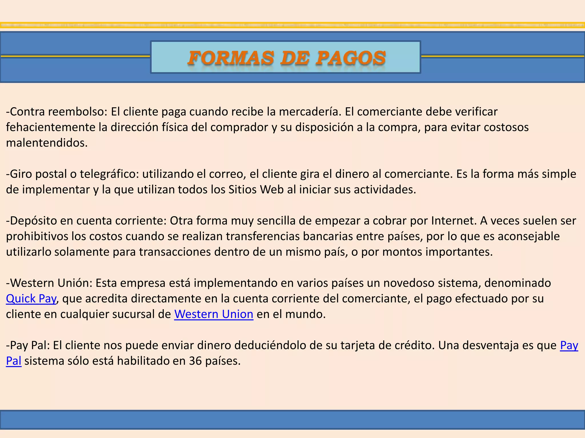 FORMAS DE PAGOS

-Contra reembolso: El cliente paga cuando recibe la mercadería. El comerciante debe verificar
fehacientemente la dirección física del comprador y su disposición a la compra, para evitar costosos
malentendidos.

-Giro postal o telegráfico: utilizando el correo, el cliente gira el dinero al comerciante. Es la forma más simple
de implementar y la que utilizan todos los Sitios Web al iniciar sus actividades.

-Depósito en cuenta corriente: Otra forma muy sencilla de empezar a cobrar por Internet. A veces suelen ser
prohibitivos los costos cuando se realizan transferencias bancarias entre países, por lo que es aconsejable
utilizarlo solamente para transacciones dentro de un mismo país, o por montos importantes.

-Western Unión: Esta empresa está implementando en varios países un novedoso sistema, denominado
Quick Pay, que acredita directamente en la cuenta corriente del comerciante, el pago efectuado por su
cliente en cualquier sucursal de Western Union en el mundo.

-Pay Pal: El cliente nos puede enviar dinero deduciéndolo de su tarjeta de crédito. Una desventaja es que Pay
Pal sistema sólo está habilitado en 36 países.
 
