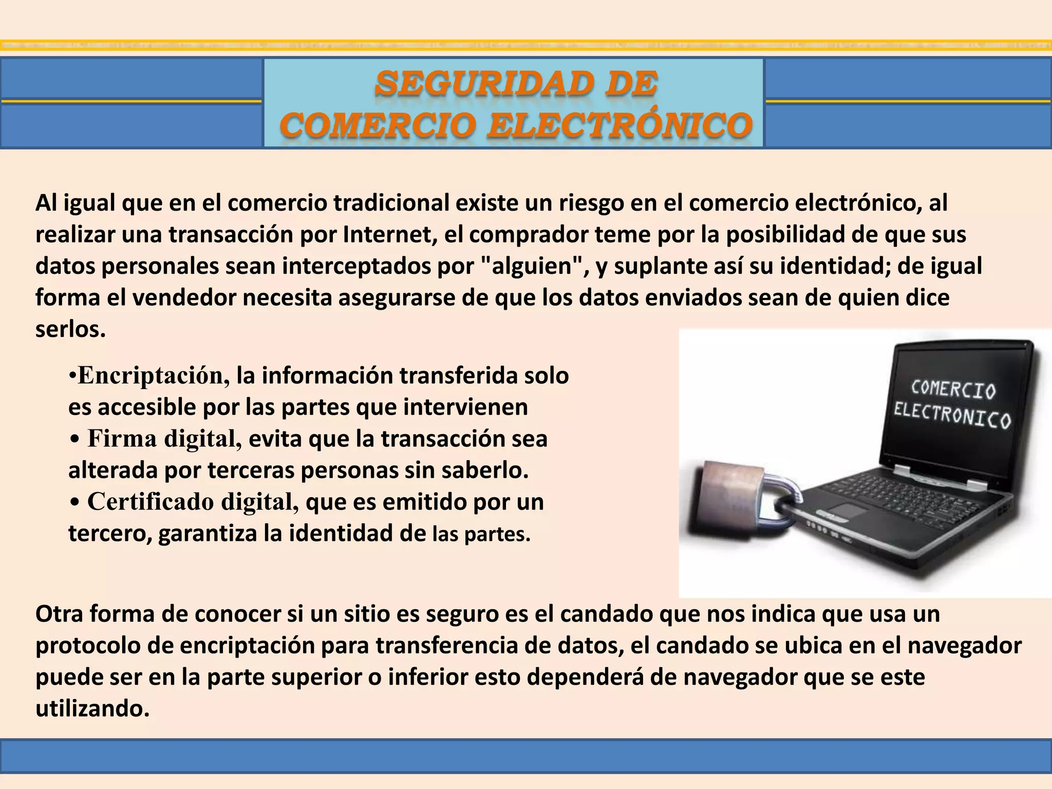 SEGURIDAD DE
                      COMERCIO ELECTRÓNICO

Al igual que en el comercio tradicional existe un riesgo en el comercio electrónico, al
realizar una transacción por Internet, el comprador teme por la posibilidad de que sus
datos personales sean interceptados por "alguien", y suplante así su identidad; de igual
forma el vendedor necesita asegurarse de que los datos enviados sean de quien dice
serlos.
   •Encriptación, la información transferida solo
   es accesible por las partes que intervienen
   • Firma digital, evita que la transacción sea
   alterada por terceras personas sin saberlo.
   • Certificado digital, que es emitido por un
   tercero, garantiza la identidad de las partes.


Otra forma de conocer si un sitio es seguro es el candado que nos indica que usa un
protocolo de encriptación para transferencia de datos, el candado se ubica en el navegador
puede ser en la parte superior o inferior esto dependerá de navegador que se este
utilizando.
 