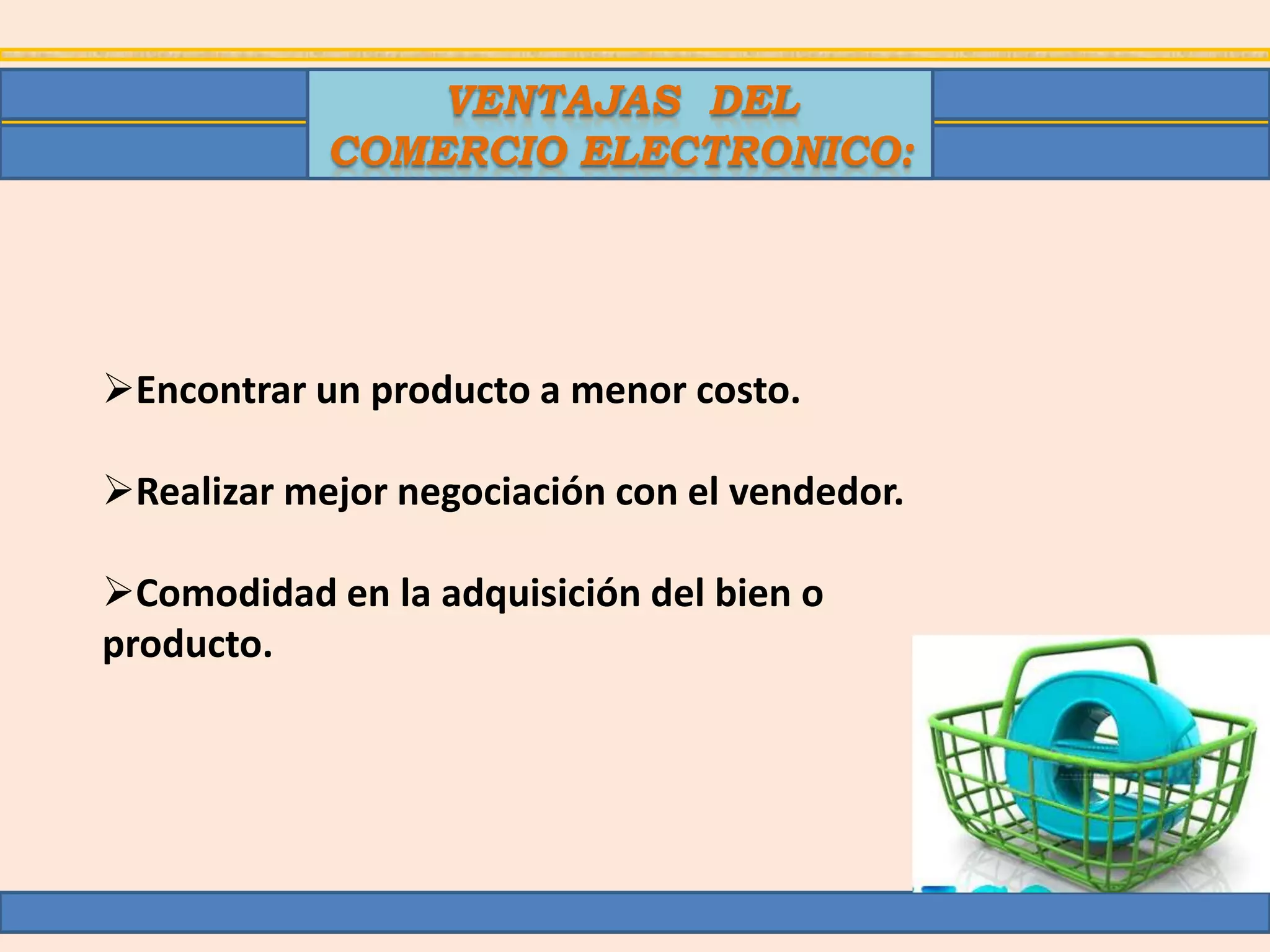 VENTAJAS DEL
            COMERCIO ELECTRONICO:




Encontrar un producto a menor costo.

Realizar mejor negociación con el vendedor.

Comodidad en la adquisición del bien o
producto.
 