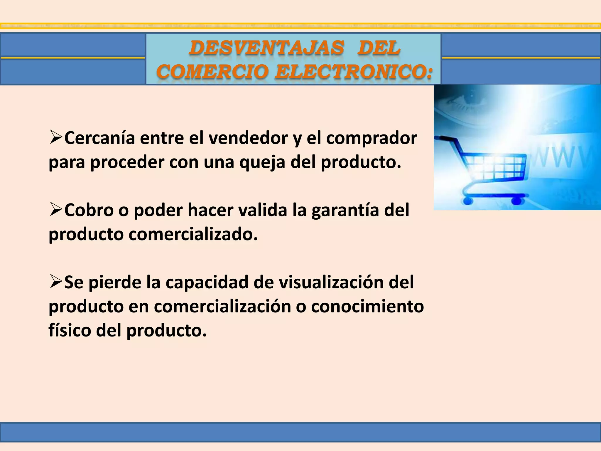 DESVENTAJAS DEL
            COMERCIO ELECTRONICO:


Cercanía entre el vendedor y el comprador
para proceder con una queja del producto.

Cobro o poder hacer valida la garantía del
producto comercializado.

Se pierde la capacidad de visualización del
producto en comercialización o conocimiento
físico del producto.
 
