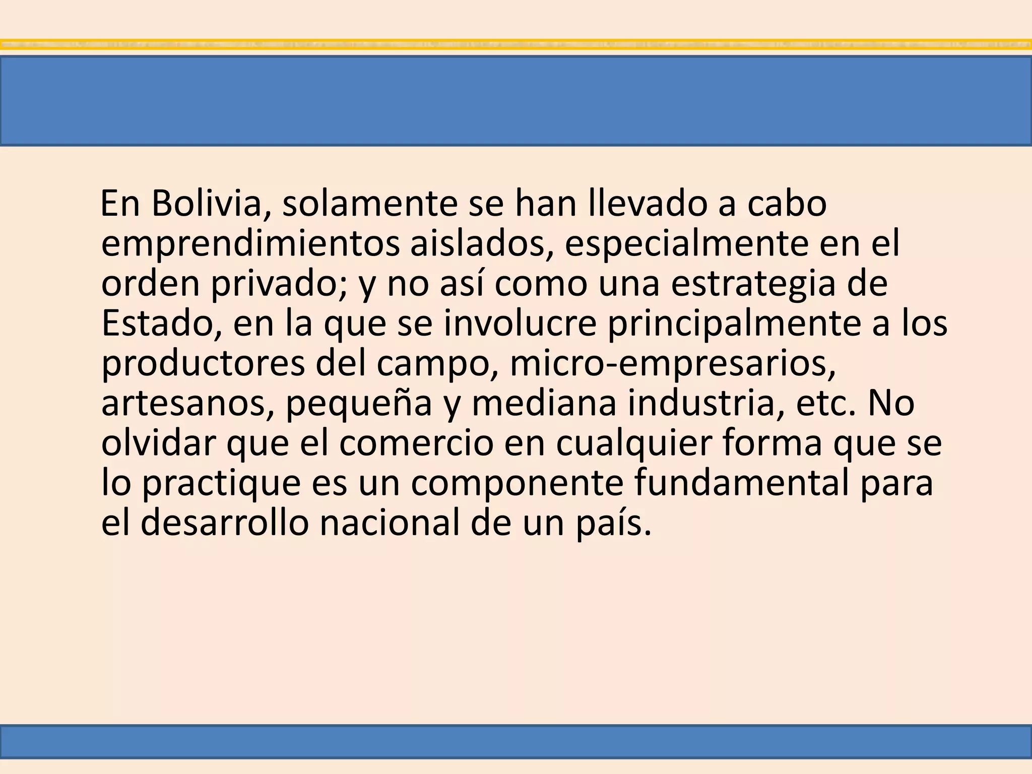 En Bolivia, solamente se han llevado a cabo
emprendimientos aislados, especialmente en el
orden privado; y no así como una estrategia de
Estado, en la que se involucre principalmente a los
productores del campo, micro-empresarios,
artesanos, pequeña y mediana industria, etc. No
olvidar que el comercio en cualquier forma que se
lo practique es un componente fundamental para
el desarrollo nacional de un país.
 