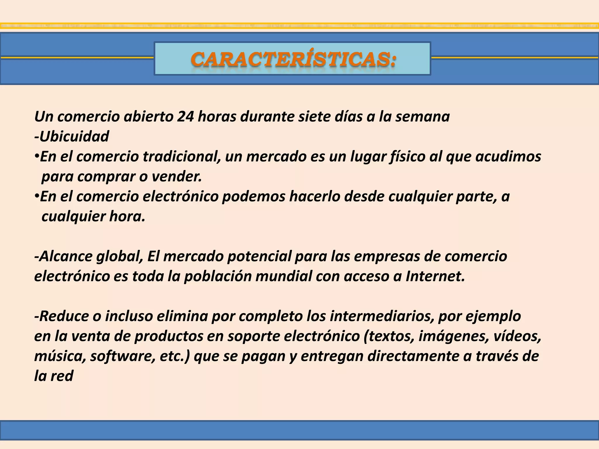 CARACTERÍSTICAS:

Un comercio abierto 24 horas durante siete días a la semana
-Ubicuidad
•En el comercio tradicional, un mercado es un lugar físico al que acudimos
 para comprar o vender.
•En el comercio electrónico podemos hacerlo desde cualquier parte, a
 cualquier hora.

-Alcance global, El mercado potencial para las empresas de comercio
electrónico es toda la población mundial con acceso a Internet.

-Reduce o incluso elimina por completo los intermediarios, por ejemplo
en la venta de productos en soporte electrónico (textos, imágenes, vídeos,
música, software, etc.) que se pagan y entregan directamente a través de
la red
 