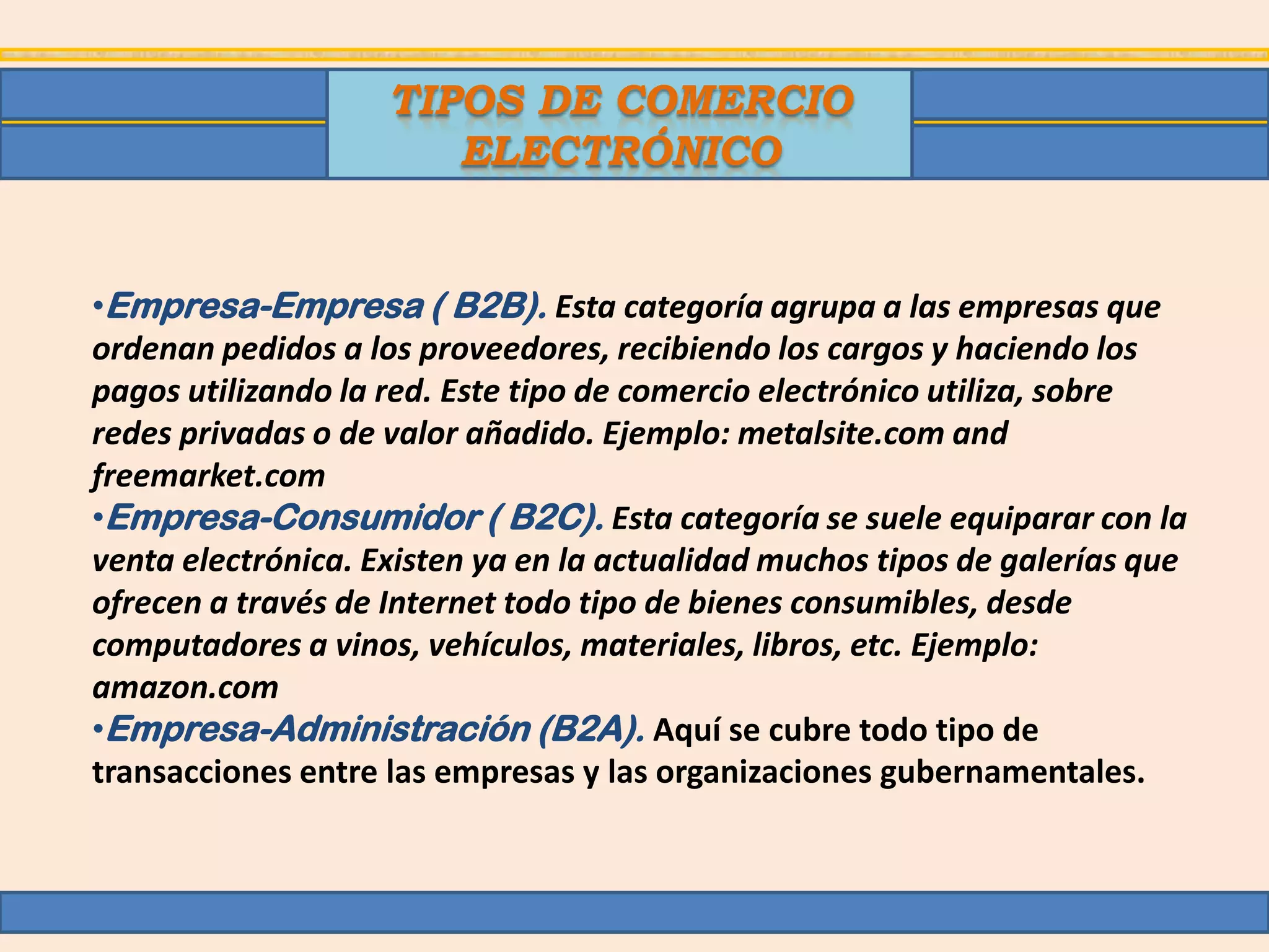 TIPOS DE COMERCIO
                       ELECTRÓNICO


•Empresa-Empresa ( B2B). Esta categoría agrupa a las empresas que
ordenan pedidos a los proveedores, recibiendo los cargos y haciendo los
pagos utilizando la red. Este tipo de comercio electrónico utiliza, sobre
redes privadas o de valor añadido. Ejemplo: metalsite.com and
freemarket.com
•Empresa-Consumidor ( B2C). Esta categoría se suele equiparar con la
venta electrónica. Existen ya en la actualidad muchos tipos de galerías que
ofrecen a través de Internet todo tipo de bienes consumibles, desde
computadores a vinos, vehículos, materiales, libros, etc. Ejemplo:
amazon.com
•Empresa-Administración (B2A). Aquí se cubre todo tipo de
transacciones entre las empresas y las organizaciones gubernamentales.
 