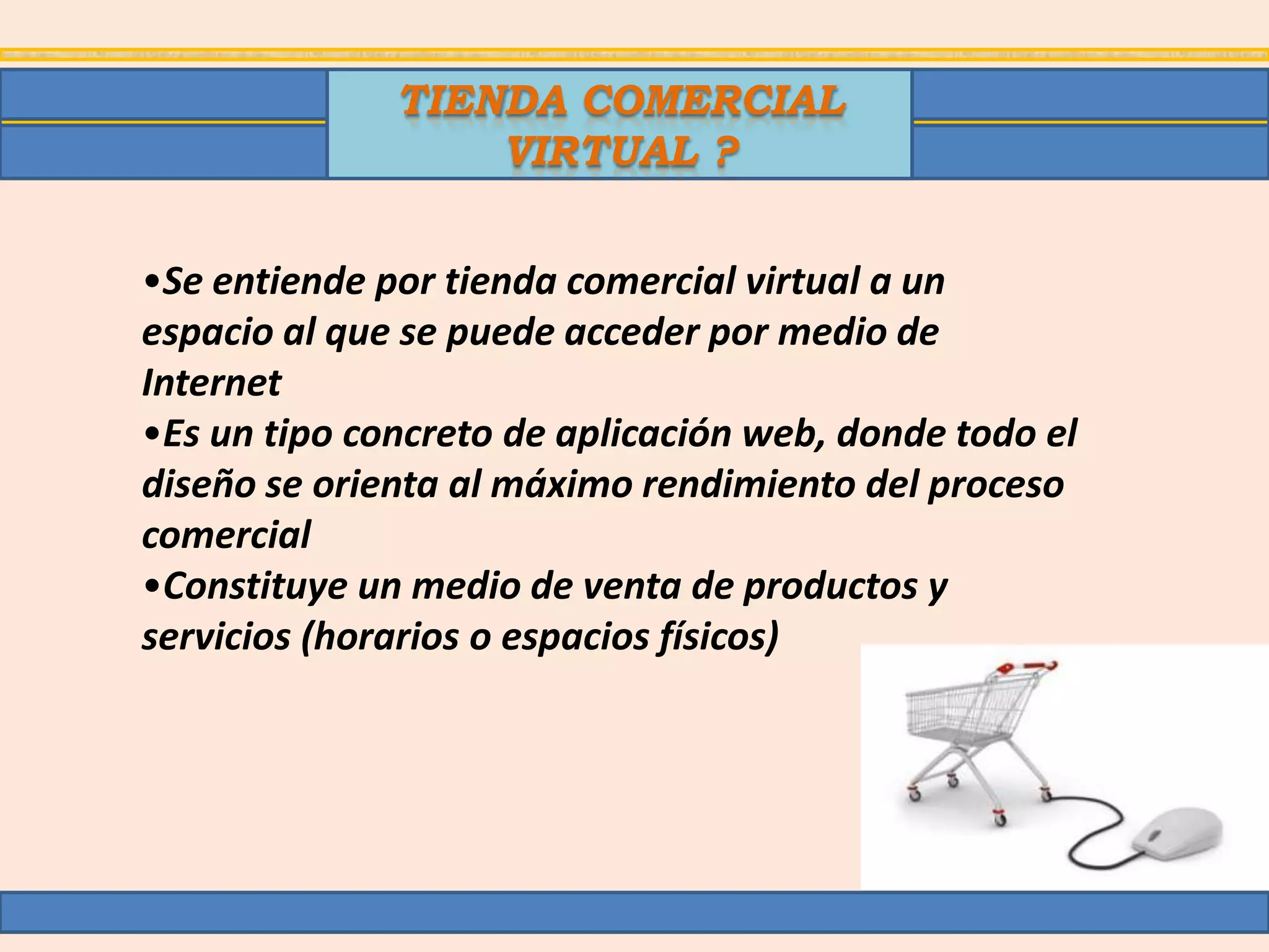 TIENDA COMERCIAL
                  VIRTUAL ?


•Se entiende por tienda comercial virtual a un
espacio al que se puede acceder por medio de
Internet
•Es un tipo concreto de aplicación web, donde todo el
diseño se orienta al máximo rendimiento del proceso
comercial
•Constituye un medio de venta de productos y
servicios (horarios o espacios físicos)
 
