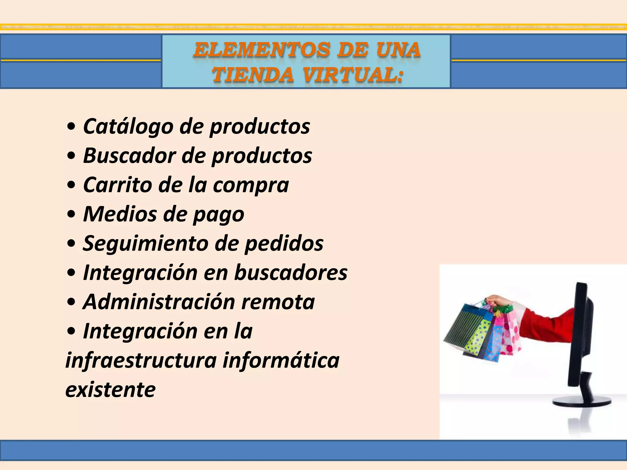 ELEMENTOS DE UNA
             TIENDA VIRTUAL:

• Catálogo de productos
• Buscador de productos
• Carrito de la compra
• Medios de pago
• Seguimiento de pedidos
• Integración en buscadores
• Administración remota
• Integración en la
infraestructura informática
existente
 