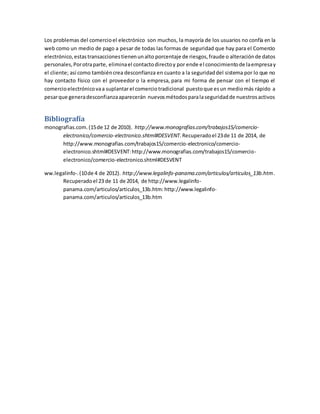 Los problemas del comercio el electrónico son muchos, la mayoría de los usuarios no confía en la 
web como un medio de pago a pesar de todas las formas de seguridad que hay para el Comercio 
electrónico, estas transacciones tienen un alto porcentaje de riesgos, fraude o alteración de datos 
personales, Por otra parte, elimina el contacto directo y por ende el conocimiento de la empresa y 
el cliente; así como también crea desconfianza en cuanto a la seguridad del sistema por lo que no 
hay contacto físico con el proveedor o la empresa, para mi forma de pensar con el tiempo el 
comercio electrónico va a suplantar el comercio tradicional puesto que es un medio más rápido a 
pesar que genera desconfianza aparecerán nuevos métodos para la seguridad de nuestros activos 
Bibliografía 
monografias.com. (15 de 12 de 2010). http://www.monografias.com/trabajos15/comercio-electronico/ 
comercio-electronico.shtml#DESVENT. Recuperado el 23 de 11 de 2014, de 
http://www.monografias.com/trabajos15/comercio-electronico/comercio-electronico. 
shtml#DESVENT: http://www.monografias.com/trabajos15/comercio-electronico/ 
comercio-electronico.shtml#DESVENT 
ww.legalinfo-. (10 de 4 de 2012). http://www.legalinfo-panama.com/articulos/articulos_13b.htm. 
Recuperado el 23 de 11 de 2014, de http://www.legalinfo-panama. 
com/articulos/articulos_13b.htm: http://www.legalinfo-panama. 
com/articulos/articulos_13b.htm 
