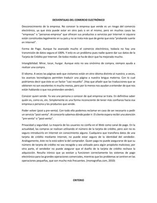 DESVENTAJAS DEL COMERCIO ELECTRÓNICO 
Desconocimiento de la empresa. No conocer la empresa que vende es un riesgo del comercio electrónico, ya que ésta puede estar en otro país o en el mismo, pero en muchos casos las "empresas" o "personas-empresa" que ofrecen sus productos o servicios por Internet ni siquiera están constituidas legalmente en su país y no se trata más que de gente que esta "probando suerte en Internet". 
Forma de Pago. Aunque ha avanzado mucho el comercio electrónico, todavía no hay una transmisión de datos segura el 100%. Y esto es un problema pues nadie quiere dar sus datos de la Tarjeta de Crédito por Internet. De todos modos se ha de decir que ha mejorado mucho. 
Intangibilidad. Mirar, tocar, hurgar. Aunque esto no sea sinónimo de compra, siempre ayuda a realizar una compra. 
El idioma. A veces las páginas web que visitamos están en otro idioma distinto al nuestro; a veces, los avances tecnológicos permiten traducir una página a nuestra lengua materna. Con lo cual podríamos decir que éste es un factor "casi resuelto". (Hay que añadir que las traducciones que se obtienen no son excelentes ni mucho menos, pero por lo menos nos ayudan a entender de que nos están hablando o que nos pretenden vender). 
Conocer quien vende. Ya sea una persona o conocer de qué empresa se trata. En definitiva saber quién es, como es, etc. Simplemente es una forma inconsciente de tener más confianza hacia esa empresa o persona y los productos que vende. 
Poder volver (post y pre-venta). Con todo ello podemos reclamar en caso de ser necesario o pedir un servicio "post-venta". Al conocerlo sabemos dónde poder ir. El cliente espera recibir una atención "pre-venta" o "post-venta". 
Privacidad y seguridad. La mayoría de los usuarios no confía en el Web como canal de pago. En la actualidad, las compras se realizan utilizando el número de la tarjeta de crédito, pero aún no es seguro introducirlo en Internet sin conocimiento alguno. Cualquiera que transfiera datos de una tarjeta de crédito mediante Internet, no puede estar seguro de la identidad del vendedor. Análogamente, éste no lo está sobre la del comprador. Quien paga no puede asegurarse de que su número de tarjeta de crédito no sea recogido y sea utilizado para algún propósito malicioso; por otra parte, el vendedor no puede asegurar que el dueño de la tarjeta de crédito rechace la adquisición. Resulta irónico que ya existan y funcionen correctamente los sistemas de pago electrónico para las grandes operaciones comerciales, mientras que los problemas se centren en las operaciones pequeñas, que son mucho más frecuentes. (monografias.com, 2010) 
CRITERIO  